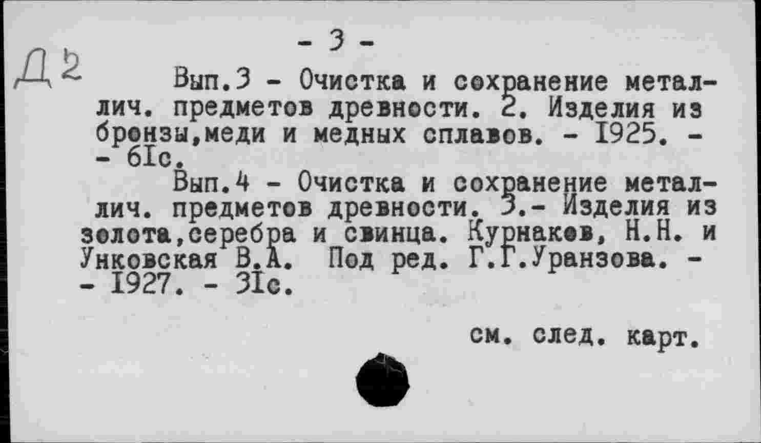 ﻿№
- з -
Вып.З - Очистка и сохранение метал-лич. предметов древности. 2. Изделия из бронзы,меди и медных сплавов. - 1925. -- 61с.
Вып.4 - Очистка и сохранение метал-лич. предметов древности. 3.- Изделия из золота,серебра и свинца. Курнаков, Н.Н. и Унковская В.А. Под ред. Г.Г.Уранзова. -- 1927. - 31с.
см. след, карт